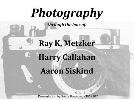 Photography through the lens of: Ray K. Metzker Harry Callahan Aaron Siskind Presentation by Sonia Hankova, s3917102.