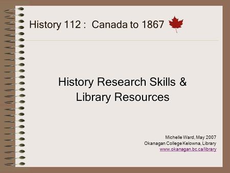 History 112 : Canada to 1867 History Research Skills & Library Resources Michelle Ward, May 2007 Okanagan College Kelowna, Library www.okanagan.bc.ca/library.