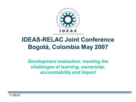 © IDEAS IDEAS-RELAC Joint Conference Bogotá, Colombia May 2007 Development evaluation: meeting the challenges of learning, ownership, accountability and.