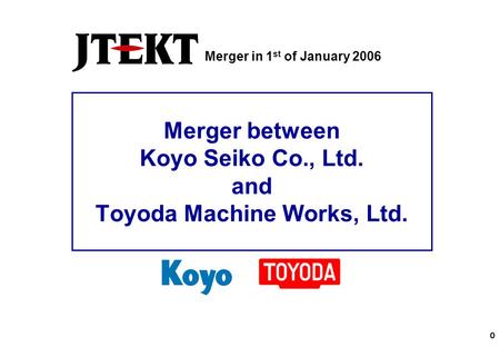 0 Merger between Koyo Seiko Co., Ltd. and Toyoda Machine Works, Ltd. Merger in 1 st of January 2006.