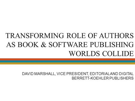 TRANSFORMING ROLE OF AUTHORS AS BOOK & SOFTWARE PUBLISHING WORLDS COLLIDE DAVID MARSHALL, VICE PRESIDENT, EDITORIAL AND DIGITAL BERRETT-KOEHLER PUBLISHERS.