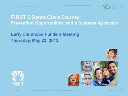 Www.first5kids.org FIRST 5 Santa Clara County: Prevention Opportunities and a Systems Approach Early Childhood Funders Meeting Thursday, May 23, 2013.