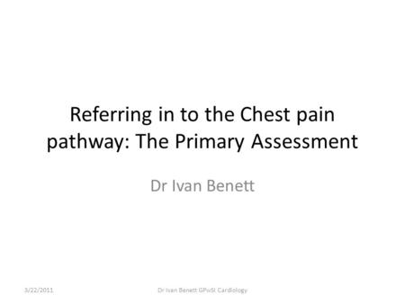 Referring in to the Chest pain pathway: The Primary Assessment Dr Ivan Benett 3/22/2011Dr Ivan Benett GPwSI Cardiology.