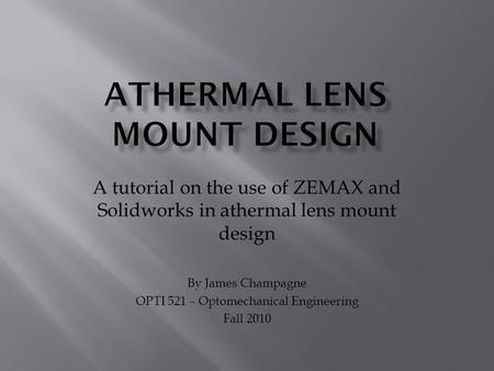 A tutorial on the use of ZEMAX and Solidworks in athermal lens mount design By James Champagne OPTI 521 – Optomechanical Engineering Fall 2010.