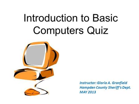 Introduction to Basic Computers Quiz Instructor: Gloria A. Granfield Hampden County Sheriff’s Dept. MAY 2013.