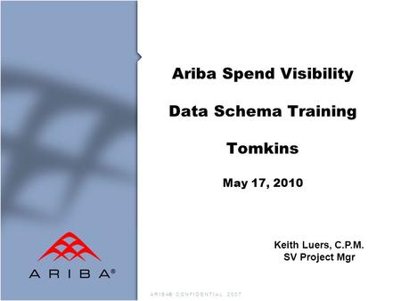 A R I B A® C O N F I D E N T I A L 2 0 0 7 Ariba Spend Visibility Data Schema Training Tomkins May 17, 2010 Keith Luers, C.P.M. SV Project Mgr.