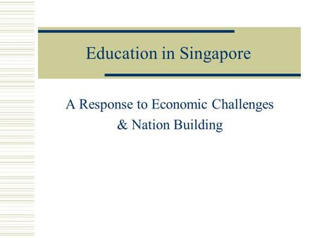 Education in Singapore A Response to Economic Challenges & Nation Building.