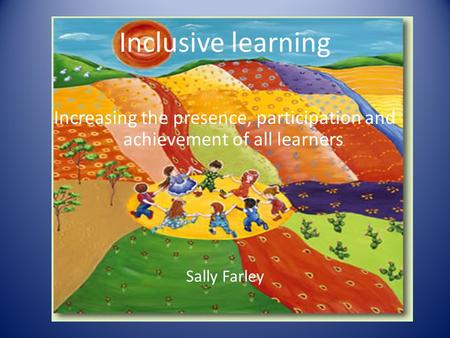 Inclusive learning Increasing the presence, participation and achievement of all learners Sally Farley.