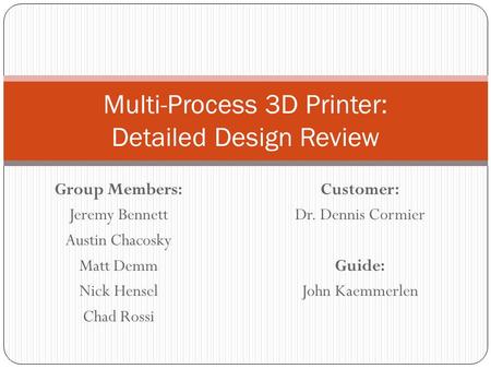 Group Members: Jeremy Bennett Austin Chacosky Matt Demm Nick Hensel Chad Rossi Multi-Process 3D Printer: Detailed Design Review Customer: Dr. Dennis Cormier.