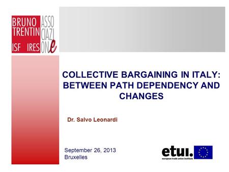 COLLECTIVE BARGAINING IN ITALY: BETWEEN PATH DEPENDENCY AND CHANGES September 26, 2013 Bruxelles Dr. Salvo Leonardi.