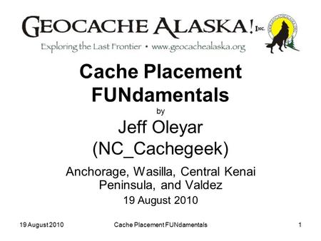 19 August 2010Cache Placement FUNdamentals1 Cache Placement FUNdamentals by Jeff Oleyar (NC_Cachegeek) Anchorage, Wasilla, Central Kenai Peninsula, and.