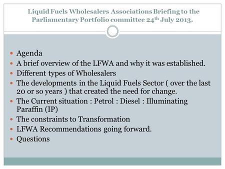 Liquid Fuels Wholesalers Associations Briefing to the Parliamentary Portfolio committee 24 th July 2013. Agenda A brief overview of the LFWA and why it.