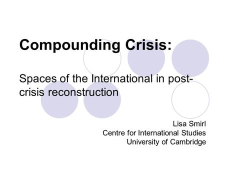 Compounding Crisis: Spaces of the International in post- crisis reconstruction Lisa Smirl Centre for International Studies University of Cambridge.