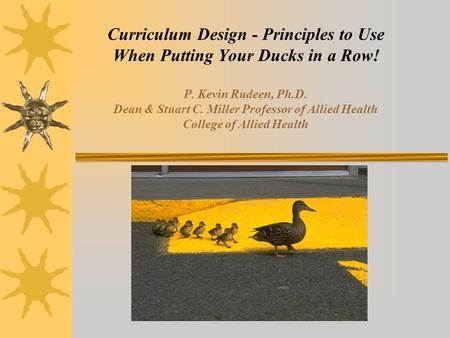 Curriculum Design - Principles to Use When Putting Your Ducks in a Row! P. Kevin Rudeen, Ph.D. Dean & Stuart C. Miller Professor of Allied Health College.