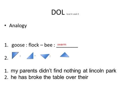 DOL level 4 week 5 Analogy 1.goose : flock – bee : ________ 2. 1. my parents didn’t find nothing at lincoln park 2. he has broke the table over their swarm.