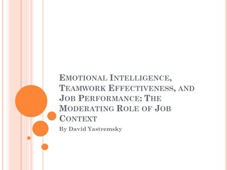 E MOTIONAL I NTELLIGENCE, T EAMWORK E FFECTIVENESS, AND J OB P ERFORMANCE : T HE M ODERATING R OLE OF J OB C ONTEXT By David Yastremsky.