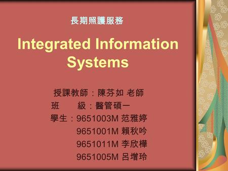 Integrated Information Systems 授課教師：陳芬如 老師 班 級：醫管碩一 學生： 9651003M 范雅婷 9651001M 賴秋吟 9651011M 李欣樺 9651005M 呂增玲 長期照護服務.