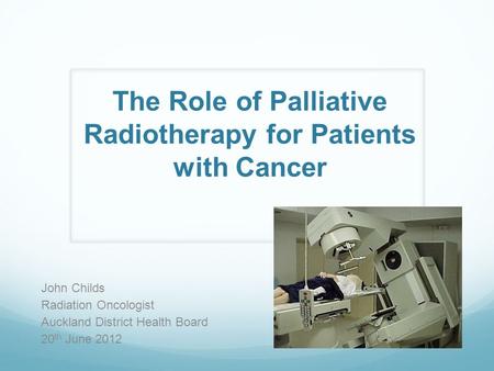 The Role of Palliative Radiotherapy for Patients with Cancer John Childs Radiation Oncologist Auckland District Health Board 20 th June 2012.