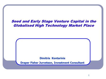 1 Seed and Early Stage Venture Capital in the Globalised High Technology Market Place Dimitris Kontarinis Draper Fisher Jurvetson, Investment Consultant.