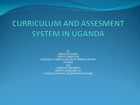 BY GRACE K BAGUMA DEPUTY DIRECTOR NATIONAL CURRICULUM DEVELOPMENT CENTRE UGANDA And CHRYSOSTOM KIBETI DEPUTY SECRETARY (P) UGANDA NATIONAL EXAMINATIONS.