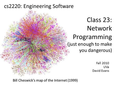 Fall 2010 UVa David Evans cs2220: Engineering Software Class 23: Network Programming (just enough to make you dangerous) Bill Cheswick’s map of the Internet.