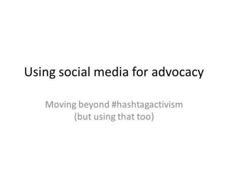 Using social media for advocacy Moving beyond #hashtagactivism (but using that too)