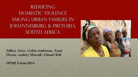 Reducing Domestic Violence Among Urban Families in Johannesburg & Pretoria, South Africa Jeffrey Zeitz, Galen Anderson, Tami Dixon, Audrey Metcalf, Chanel.