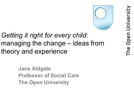 Getting it right for every child: managing the change – ideas from theory and experience Jane Aldgate Professor of Social Care The Open University.