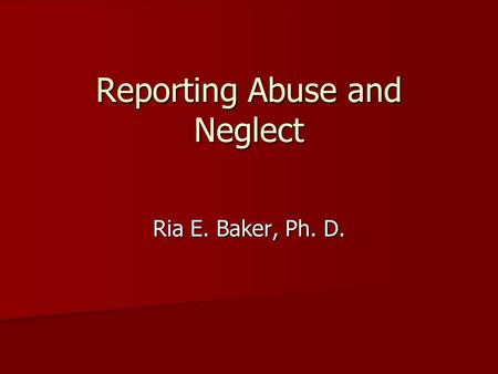 Reporting Abuse and Neglect Ria E. Baker, Ph. D..