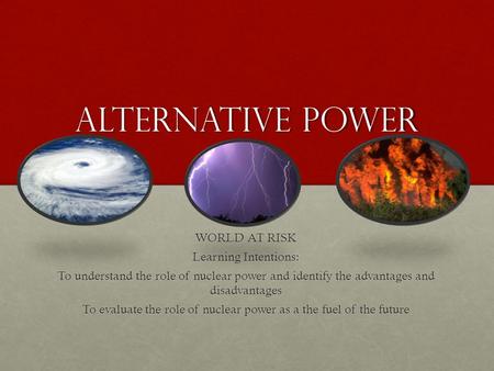 Alternative power WORLD AT RISK Learning Intentions: To understand the role of nuclear power and identify the advantages and disadvantages To evaluate.