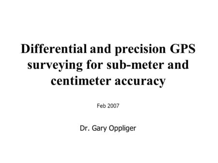 Differential and precision GPS surveying for sub-meter and centimeter accuracy Feb 2007 Dr. Gary Oppliger.