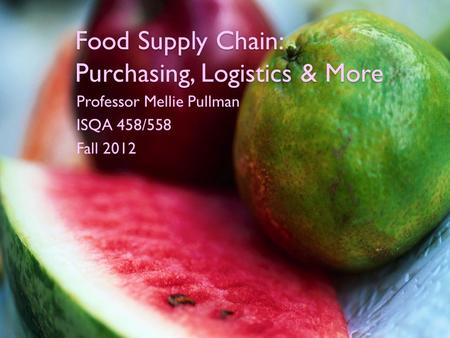 Food Supply Chain: Purchasing, Logistics & More Professor Mellie Pullman ISQA 458/558 Fall 2012.