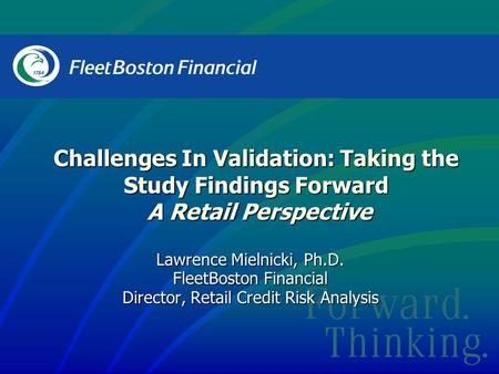 Lawrence Mielnicki, Ph.D. FleetBoston Financial Director, Retail Credit Risk Analysis Challenges In Validation: Taking the Study Findings Forward A Retail.