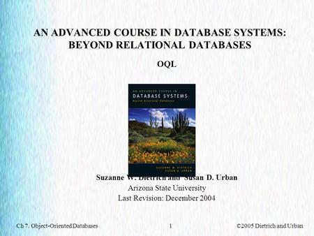 Ch 7. Object-Oriented Databases©2005 Dietrich and Urban1 AN ADVANCED COURSE IN DATABASE SYSTEMS: BEYOND RELATIONAL DATABASES OQL Suzanne W. Dietrich and.