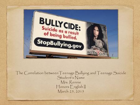 The Correlation between Teenage Bullying and Teenage Suicide Student’s Name Mrs. Rennie Honors English II March 25, 2015.