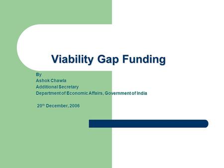 Viability Gap Funding By Ashok Chawla Additional Secretary Department of Economic Affairs, Government of India 20 th December, 2006 20 th December, 2006.