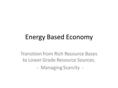 Energy Based Economy Transition from Rich Resource Bases to Lower Grade Resource Sources. - Managing Scarcity -