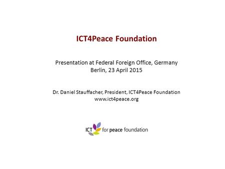 ICT4Peace Foundation Presentation at Federal Foreign Office, Germany Berlin, 23 April 2015 Dr. Daniel Stauffacher, President, ICT4Peace Foundation www.ict4peace.org.