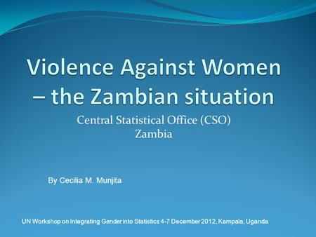 Central Statistical Office (CSO) Zambia By Cecilia M. Munjita UN Workshop on Integrating Gender into Statistics 4-7 December 2012, Kampala, Uganda.