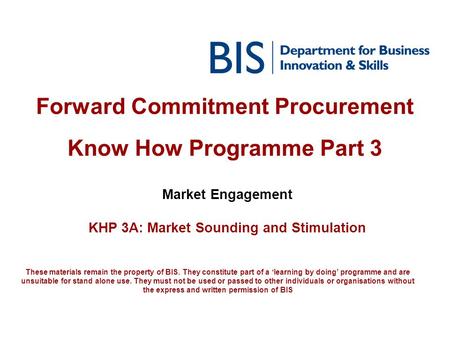 Forward Commitment Procurement Know How Programme Part 3 Market Engagement KHP 3A: Market Sounding and Stimulation These materials remain the property.