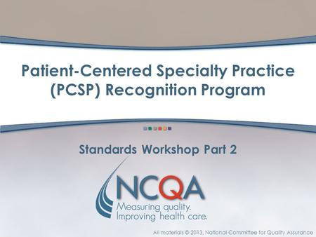 All materials © 2013, National Committee for Quality Assurance Standards Workshop Part 2 Patient-Centered Specialty Practice (PCSP) Recognition Program.