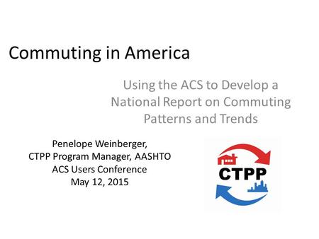 Commuting in America Using the ACS to Develop a National Report on Commuting Patterns and Trends Penelope Weinberger, CTPP Program Manager, AASHTO ACS.