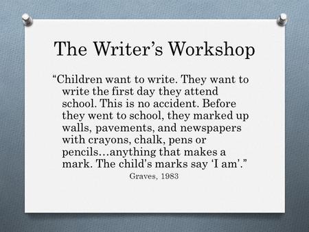 The Writer’s Workshop “Children want to write. They want to write the first day they attend school. This is no accident. Before they went to school, they.