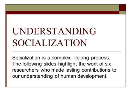 UNDERSTANDING SOCIALIZATION Socialization is a complex, lifelong process. The following slides highlight the work of six researchers who made lasting contributions.