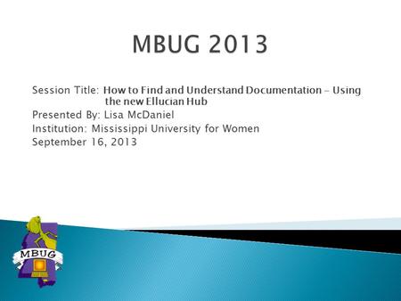 Session Title: How to Find and Understand Documentation - Using the new Ellucian Hub Presented By: Lisa McDaniel Institution: Mississippi University for.