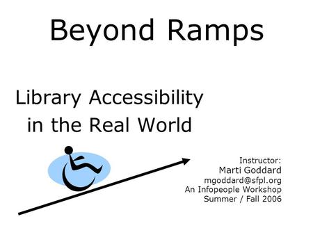 Beyond Ramps Library Accessibility in the Real World Instructor: Marti Goddard An Infopeople Workshop Summer / Fall 2006.