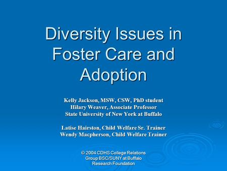 © 2004 CDHS College Relations Group BSC/SUNY at Buffalo Research Foundation Diversity Issues in Foster Care and Adoption Kelly Jackson, MSW, CSW, PhD student.