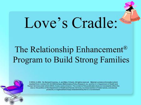 Love’s Cradle: The Relationship Enhancement ® Program to Build Strong Families © IDEALS, 2004. By Bernard Guerney, Jr. and Mary Ortwein. All rights reserved.