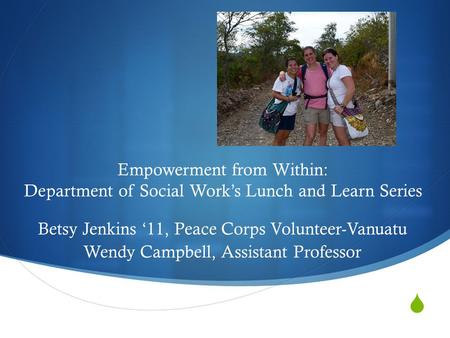  Empowerment from Within: Department of Social Work’s Lunch and Learn Series Betsy Jenkins ‘11, Peace Corps Volunteer-Vanuatu Wendy Campbell, Assistant.