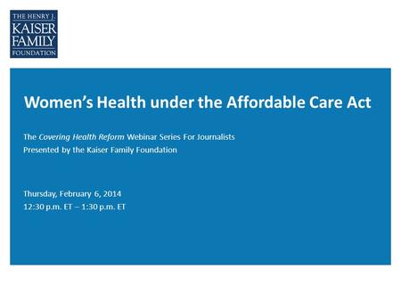 Women’s Health under the Affordable Care Act The Covering Health Reform Webinar Series For Journalists Presented by the Kaiser Family Foundation Thursday,